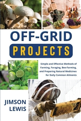 Off-Grid Projects: Simple and Effective Methods of Farming, Foraging, Bee-Farming, and Preparing Natural Medicines for Daily Common Ailme by Lewis, Jimson