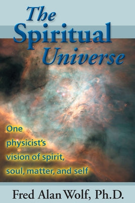 The Spiritual Universe: One Physicist's Vision of Spirit, Soul, Matter and Self by Wolf Phd, Fred Alan