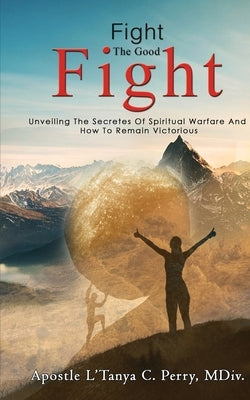 Fight the Good Fight: Unveiling The Secretes Of Spiritual Warfare And How To Remain Victorious by Perry, L'Tanya C.