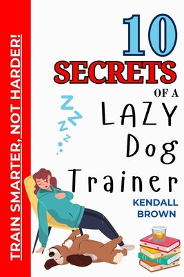 10 Secrets of a Lazy Dog Trainer: Train Smarter, Not Harder! by Brown, Kendall