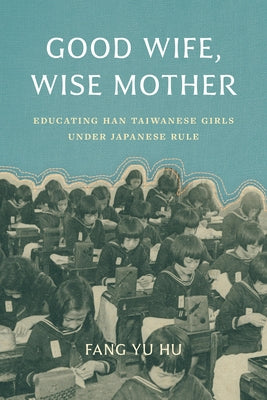 Good Wife, Wise Mother: Educating Han Taiwanese Girls under Japanese Rule by Hu, Fang Yu