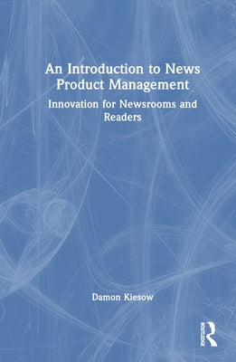 An Introduction to News Product Management: Innovation for Newsrooms and Readers by Kiesow, Damon