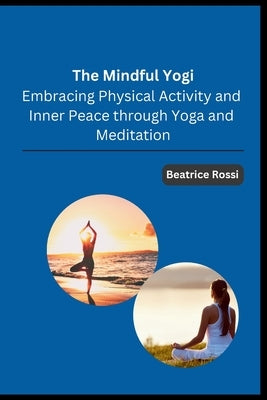 The Mindful Yogi: Embracing Physical Activity and Inner Peace through Yoga and Meditation by Beatrice Rossi