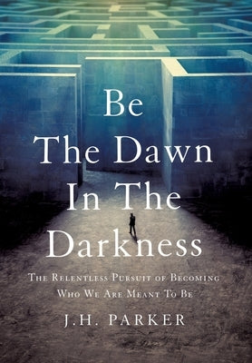 Be The Dawn In The Darkness: The Relentless Pursuit of Becoming Who We Are Meant To Be by Parker, J. H.