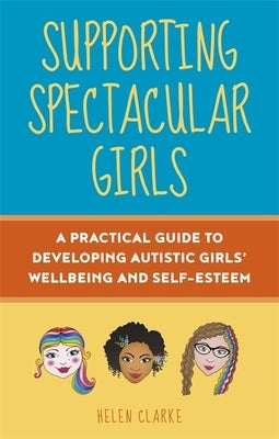 Supporting Spectacular Girls: A Practical Guide to Developing Autistic Girls' Wellbeing and Self-Esteem by Clarke, Helen