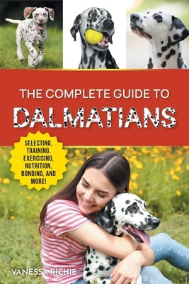 The Complete Guide to Dalmatians: Selecting, Raising, Training, Exercising, Feeding, Bonding with, and Loving Your New Dalmatian Puppy by Richie, Vanessa