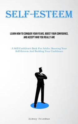 Self-Esteem: Learn How To Conquer Your Fears, Boost Your Confidence, And Accept Who You Really Are (A Self-Confidence Book For Adul by Friedman, Sidney