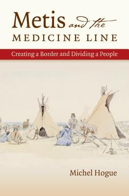 Metis and the Medicine Line: Creating a Border and Dividing a People by Hogue, Michel