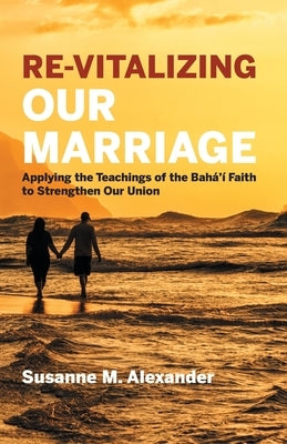 Re-Vitalizing Our Marriage: Applying the Teachings of the Bahá'í Faith to Strengthen Our Union by Alexander, Susanne M.