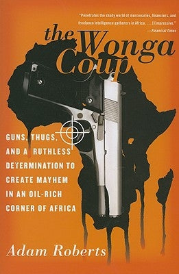 The Wonga Coup: Guns, Thugs, and a Ruthless Determination to Create Mayhem in an Oil-Rich Corner of Africa by Roberts, Adam