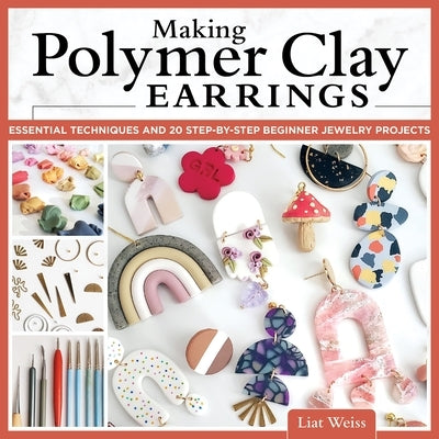 Making Polymer Clay Earrings: Essential Techniques and 20 Step-By-Step Beginner Jewelry Projects by Weiss, Liat