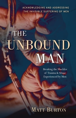 The Unbound Man: Breaking the Shackles of Trauma and Abuse Experienced by Men by Burton, Matt