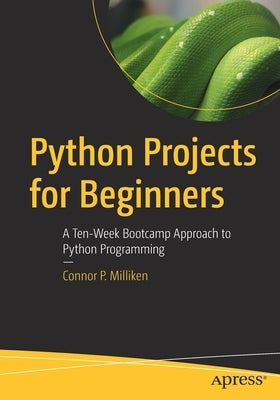 Python Projects for Beginners: A Ten-Week Bootcamp Approach to Python Programming by Milliken, Connor P.