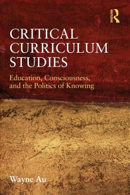 Critical Curriculum Studies: Education, Consciousness, and the Politics of Knowing by Au, Wayne