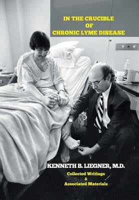 In the Crucible of Chronic Lyme Disease: Collected Writings & Associated Materials by Liegner, Kenneth B.