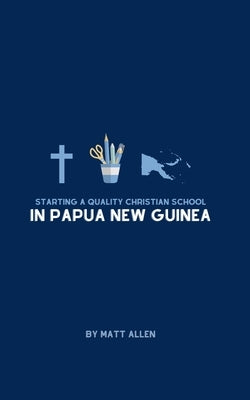 Starting A Quality Christian School in Papua New Guinea by Allen, Matt