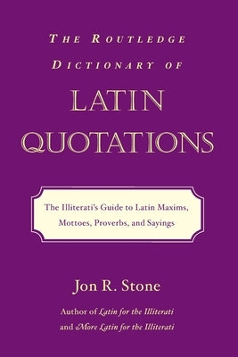 The Routledge Dictionary of Latin Quotations: The Illiterati's Guide to Latin Maxims, Mottoes, Proverbs, and Sayings by Stone, Jon R.