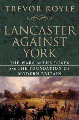 Lancaster Against York: The Wars of the Roses and the Foundation of Modern Britain by Royle, Trevor