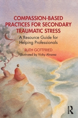 Compassion-Based Practices for Secondary Traumatic Stress: A Resource Guide for Helping Professionals by Gottfried, Ruth