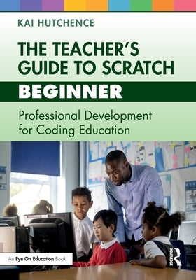 The Teacher's Guide to Scratch - Beginner: Professional Development for Coding Education by Hutchence, Kai