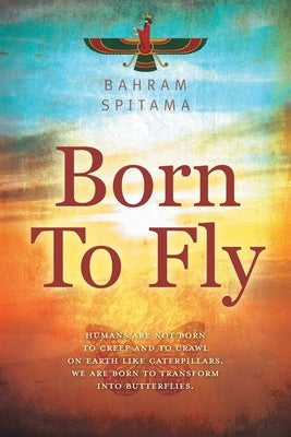 Born To Fly: Humans are Not Born to Creep and to Crawl on Earth like Caterpillars. We are Born to Transform into Butterflies by Spitama, Bahram