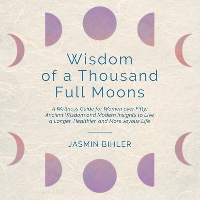 Wisdom of a Thousand Full Moons: A Wellness Guide for Women over Fifty: Ancient Wisdom and Modern Insights to Live a Longer, Healthier, and More Joyou by Bihler, Jasmin