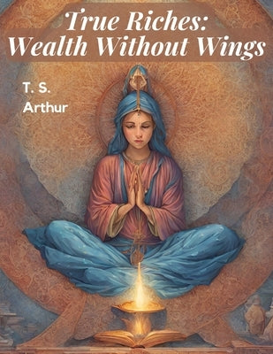 True Riches: Wealth Without Wings by T S Arthur