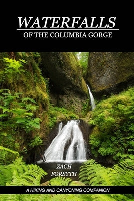 Waterfalls of the Columbia Gorge: A Hiking and Canyoning Companion by Forsyth, Zach