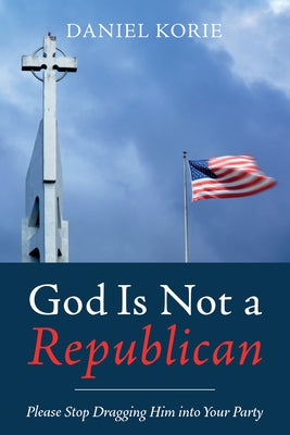 God Is Not a Republican: Please Stop Dragging Him Into Your Party by Korie, Daniel