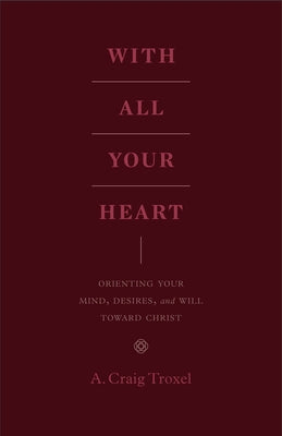 With All Your Heart: Orienting Your Mind, Desires, and Will Toward Christ by Troxel, A. Craig