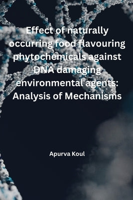 Effect of naturally occurring food flavouring phytochemicals against DNA damaging environmental agents: Analysis of mechanisms: Analysis of Mechanisms by Koul, Apurva