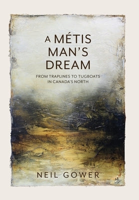 A Metis Man's Dream: From Traplines to Tugboats in Canada's North by Gower, Neil