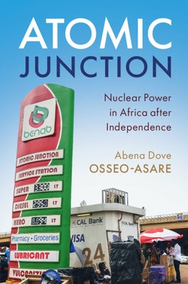 Atomic Junction: Nuclear Power in Africa After Independence by Osseo-Asare, Abena Dove