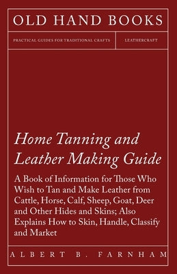 Home Tanning and Leather Making Guide - A Book of Information for Those Who Wish to Tan and Make Leather from Cattle, Horse, Calf, Sheep, Goat, Deer a by Farnham, Albert C.