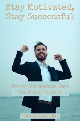 Stay Motivated, Stay Successful: Proven Techniques to Keep You Moving Forward by Spraggins, Tom