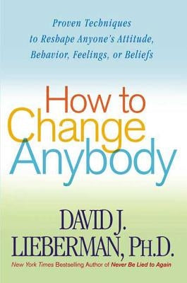 How to Change Anybody: Proven Techniques to Reshape Anyone's Attitude, Behavior, Feelings, or Beliefs by Lieberman, David J.