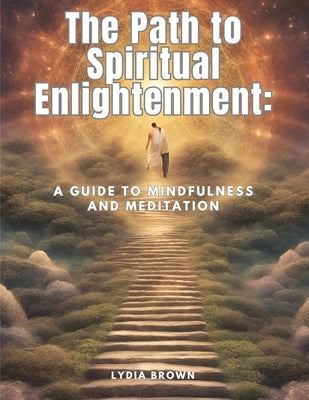 The Path to Spiritual Enlightenment: A Guide to Mindfulness and Meditation by Lydia Brown