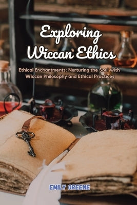 Exploring Wiccan Ethics: Ethical Enchantments: Nurturing the Soul with Wiccan Philosophy and Ethical Practices by Greene, Emily