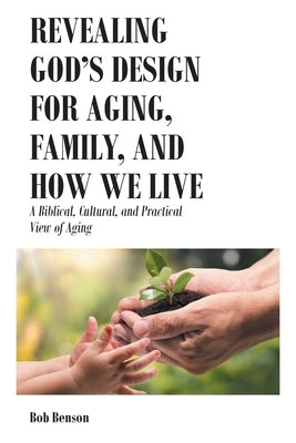 Revealing God's Design for Aging, Family, and How We Live: A Biblical, Cultural, and Practical View of Aging by Benson, Bob