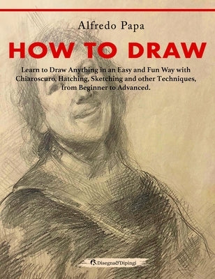 How to Draw: Learn to Draw Anything in an Easy and Fun Way with Chiaroscuro, Hatching, Sketching and other Techniques, from Beginne by Papa, Alfredo