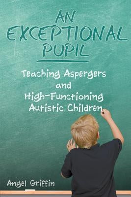 An Exceptional Pupil: Teaching Aspergers and High-Functioning Autistic Children by Griffin, Angel