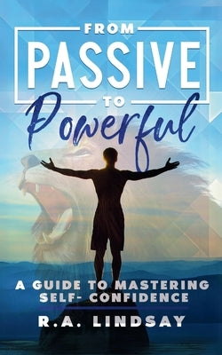 From Passive to Powerful: A Guide to Mastering Self-Confidence: A Guide to Mastering Self-Confidence by Lindsay, R. a.