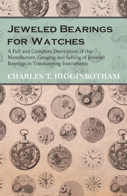 Jeweled Bearings for Watches - A Full and Complete Description of the Manufacture, Gauging and Setting of Jeweled Bearings in Timekeeping Instruments by Higginbotham, Charles T.