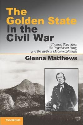 The Golden State in the Civil War: Thomas Starr King, the Republican Party, and the Birth of Modern California by Matthews, Glenna