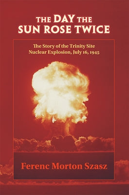 The Day the Sun Rose Twice: The Story of the Trinity Site Nuclear Explosion, July 16, 1945 by Szasz, Ferenc Morton