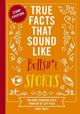 True Facts That Sound Like Bull$#*t: Sports: 500 Game-Changing Facts from Out of Left Field by Carley, Shane