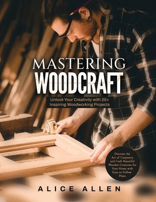 Mastering Woodcraft: Unlock Your Creativity with 20+ Inspiring Woodworking Projects: Discover the Art of Carpentry and Craft Beautiful Wood by Alice Allen