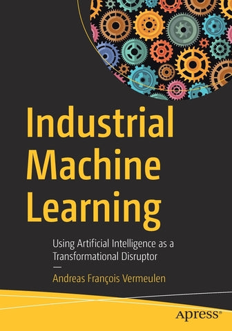 Industrial Machine Learning: Using Artificial Intelligence as a Transformational Disruptor by Vermeulen, Andreas FranÃ§ois