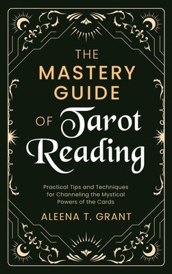 The Mastery Guide of Tarot Reading: Practical Tips and Techniques for Channeling the Mystical Powers of the Cards by Grant, Aleena T.