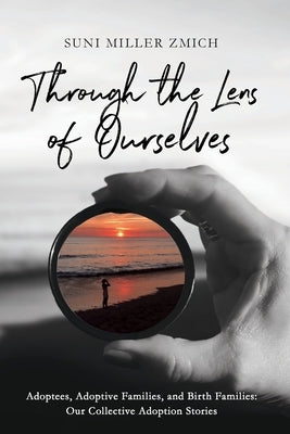 Through the Lens of Ourselves: Adoptees, Adoptive Families, and Birth Families: Our Collective Adoption Stories by Zmich, Suni Miller